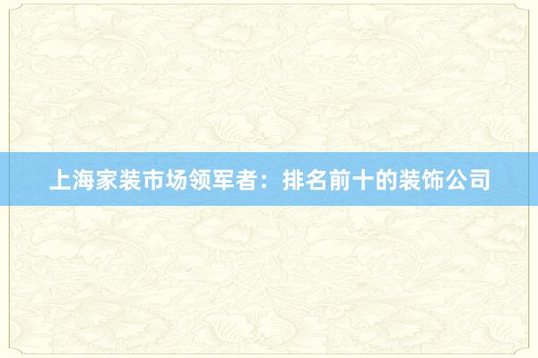 上海家装市场领军者：排名前十的装饰公司